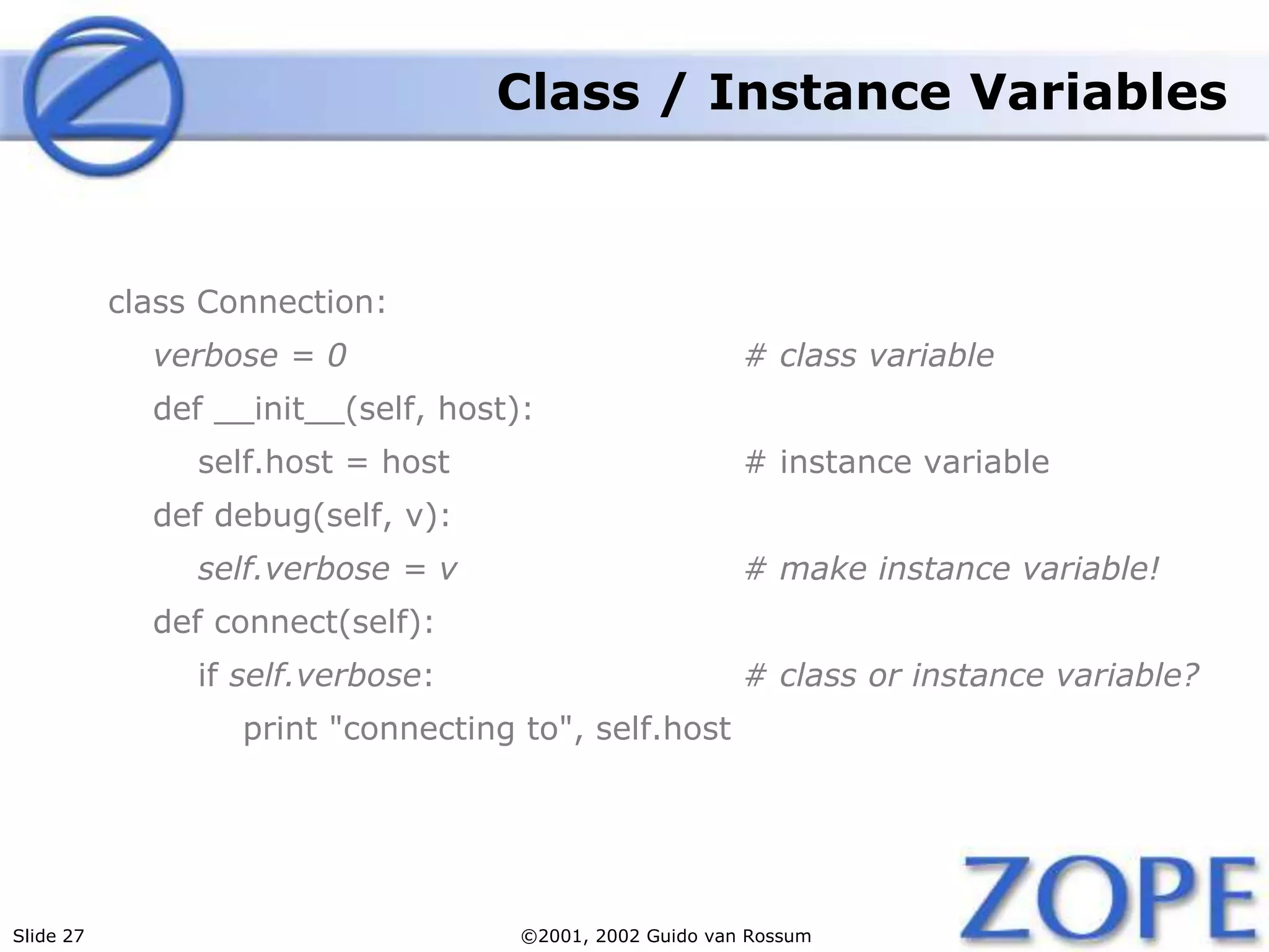 Slide 27 ©2001, 2002 Guido van Rossum
Class / Instance Variables
class Connection:
verbose = 0 # class variable
def __init__(self, host):
self.host = host # instance variable
def debug(self, v):
self.verbose = v # make instance variable!
def connect(self):
if self.verbose: # class or instance variable?
print "connecting to", self.host
 
