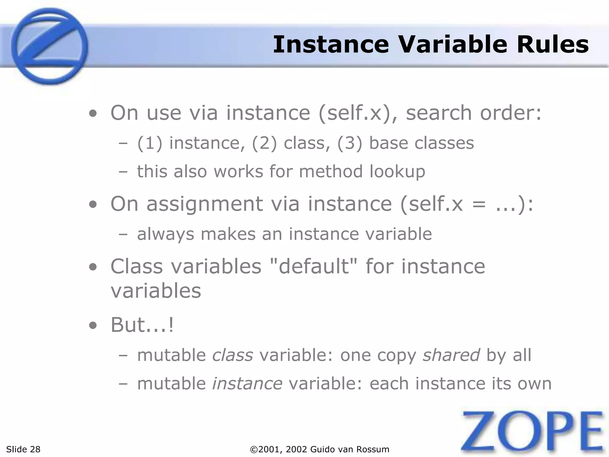 Slide 28 ©2001, 2002 Guido van Rossum
Instance Variable Rules
• On use via instance (self.x), search order:
– (1) instance, (2) class, (3) base classes
– this also works for method lookup
• On assignment via instance (self.x = ...):
– always makes an instance variable
• Class variables "default" for instance
variables
• But...!
– mutable class variable: one copy shared by all
– mutable instance variable: each instance its own
 