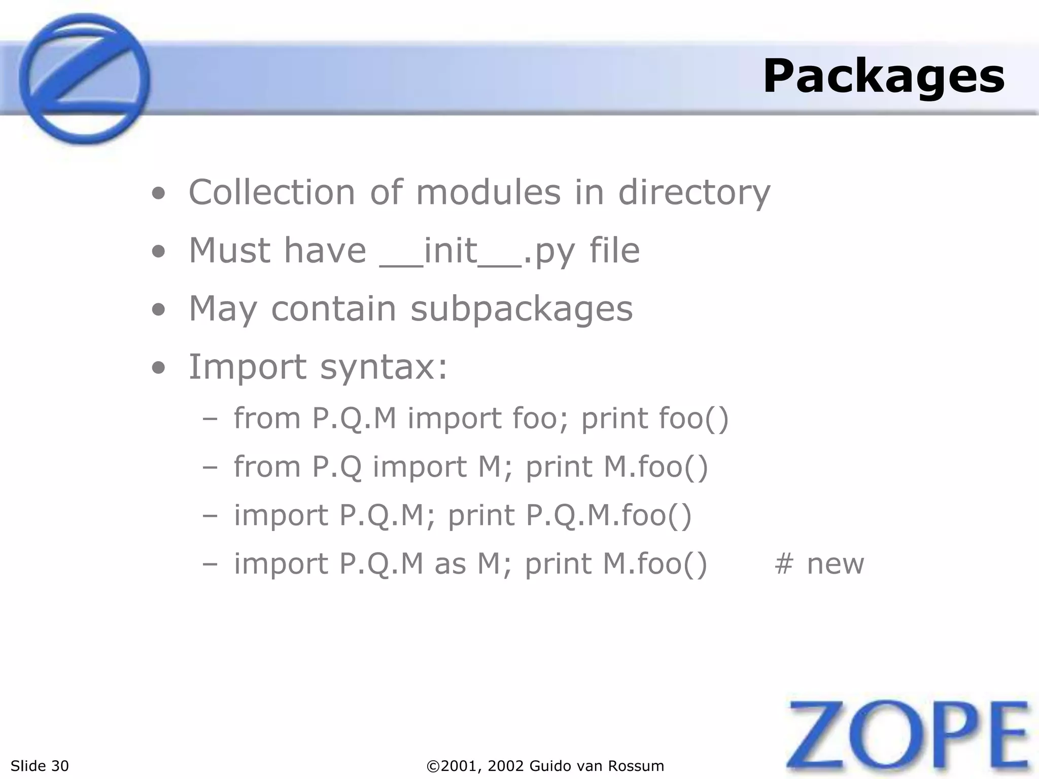 Slide 30 ©2001, 2002 Guido van Rossum
Packages
• Collection of modules in directory
• Must have __init__.py file
• May contain subpackages
• Import syntax:
– from P.Q.M import foo; print foo()
– from P.Q import M; print M.foo()
– import P.Q.M; print P.Q.M.foo()
– import P.Q.M as M; print M.foo() # new
 