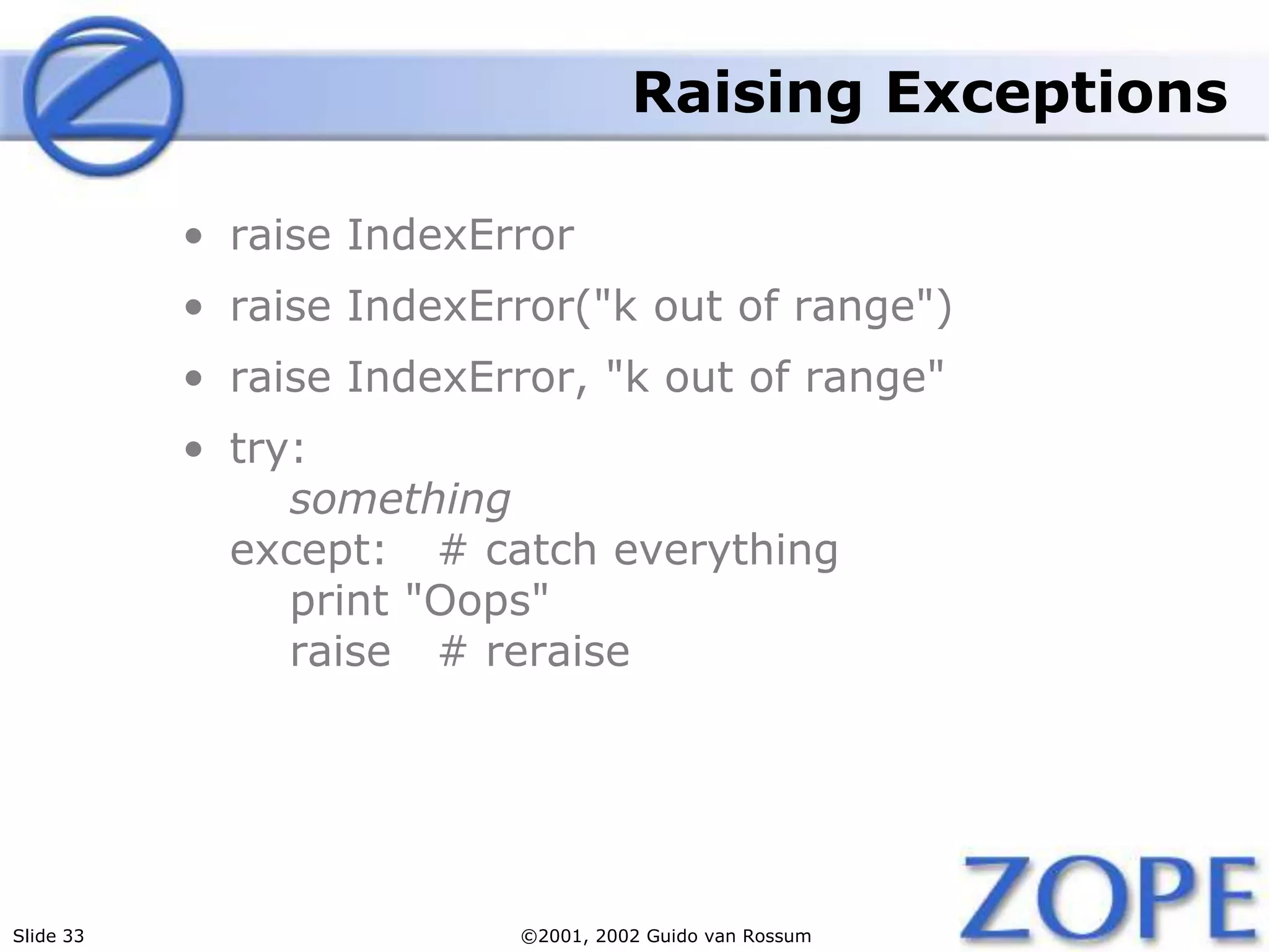 Slide 33 ©2001, 2002 Guido van Rossum
Raising Exceptions
• raise IndexError
• raise IndexError("k out of range")
• raise IndexError, "k out of range"
• try:
something
except: # catch everything
print "Oops"
raise # reraise
 