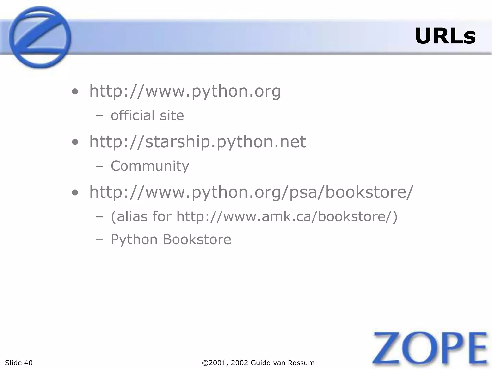 Slide 40 ©2001, 2002 Guido van Rossum
URLs
• http://www.python.org
– official site
• http://starship.python.net
– Community
• http://www.python.org/psa/bookstore/
– (alias for http://www.amk.ca/bookstore/)
– Python Bookstore
 