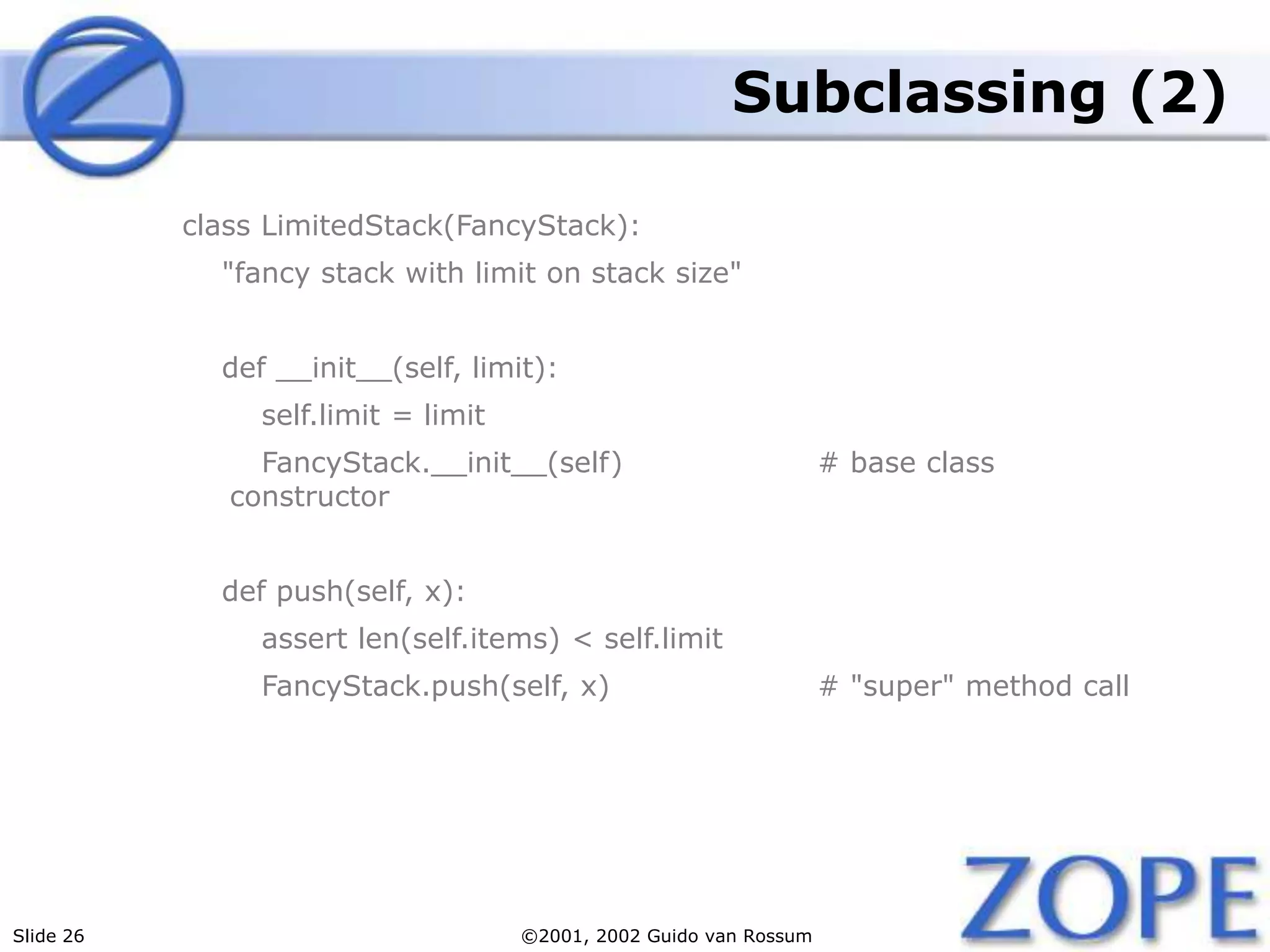 Slide 26 ©2001, 2002 Guido van Rossum
Subclassing (2)
class LimitedStack(FancyStack):
"fancy stack with limit on stack size"
def __init__(self, limit):
self.limit = limit
FancyStack.__init__(self) # base class
constructor
def push(self, x):
assert len(self.items) < self.limit
FancyStack.push(self, x) # "super" method call
 