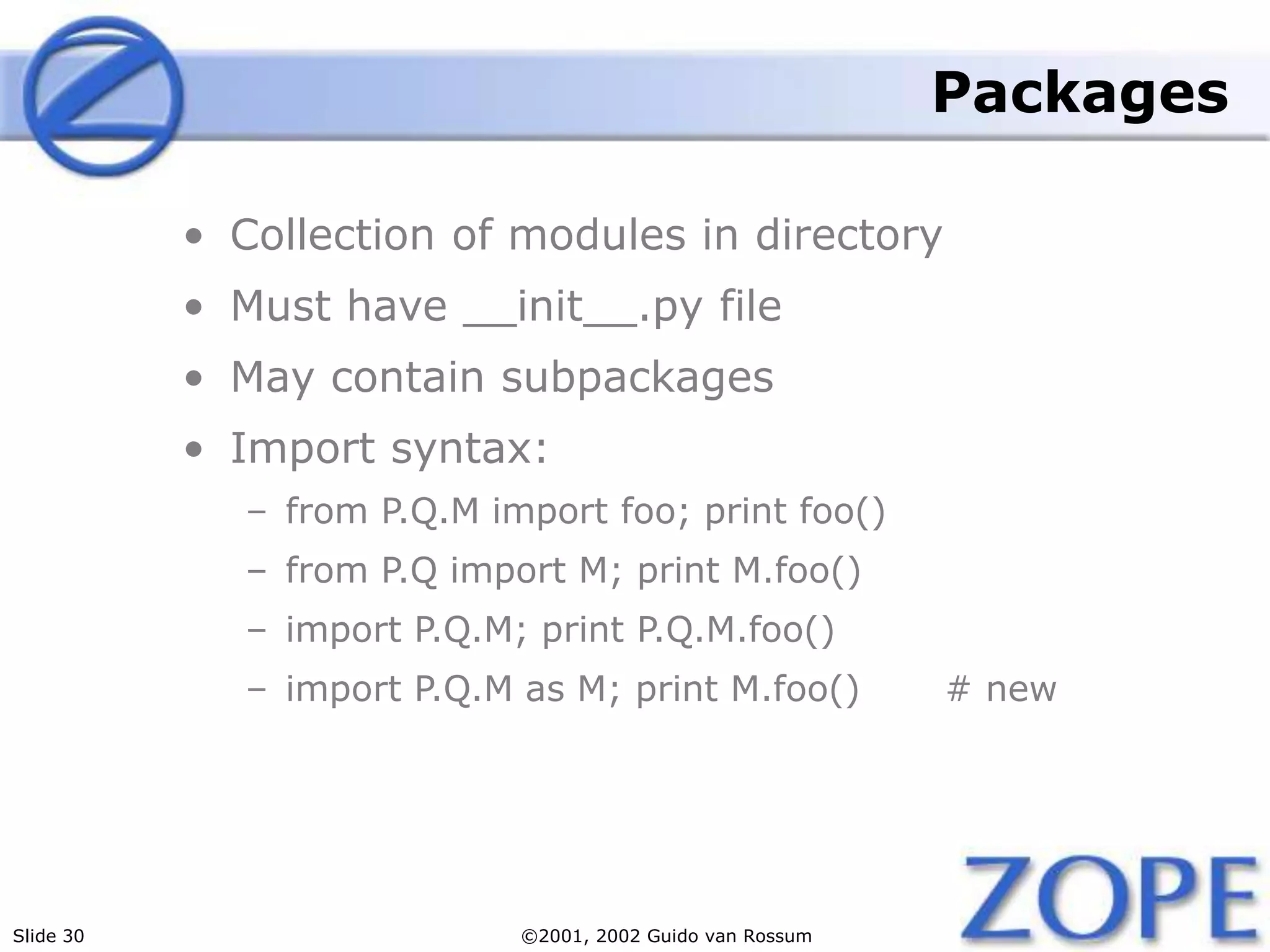 Slide 30 ©2001, 2002 Guido van Rossum
Packages
• Collection of modules in directory
• Must have __init__.py file
• May contain subpackages
• Import syntax:
– from P.Q.M import foo; print foo()
– from P.Q import M; print M.foo()
– import P.Q.M; print P.Q.M.foo()
– import P.Q.M as M; print M.foo() # new
 