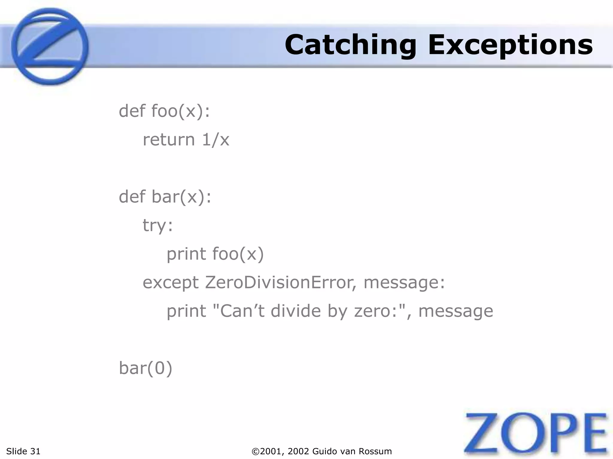 Slide 31 ©2001, 2002 Guido van Rossum
Catching Exceptions
def foo(x):
return 1/x
def bar(x):
try:
print foo(x)
except ZeroDivisionError, message:
print "Can’t divide by zero:", message
bar(0)
 