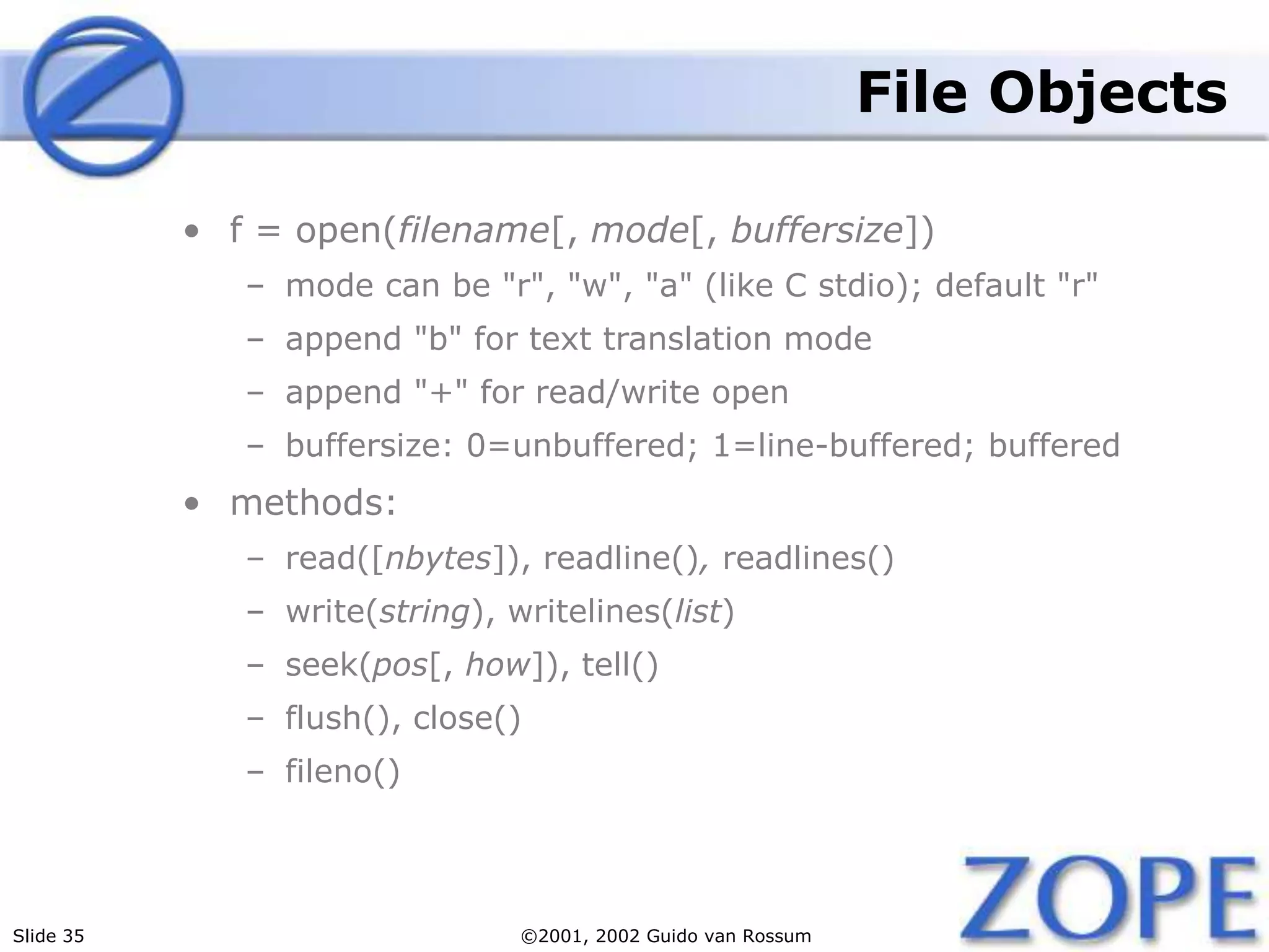 Slide 35 ©2001, 2002 Guido van Rossum
File Objects
• f = open(filename[, mode[, buffersize])
– mode can be "r", "w", "a" (like C stdio); default "r"
– append "b" for text translation mode
– append "+" for read/write open
– buffersize: 0=unbuffered; 1=line-buffered; buffered
• methods:
– read([nbytes]), readline(), readlines()
– write(string), writelines(list)
– seek(pos[, how]), tell()
– flush(), close()
– fileno()
 