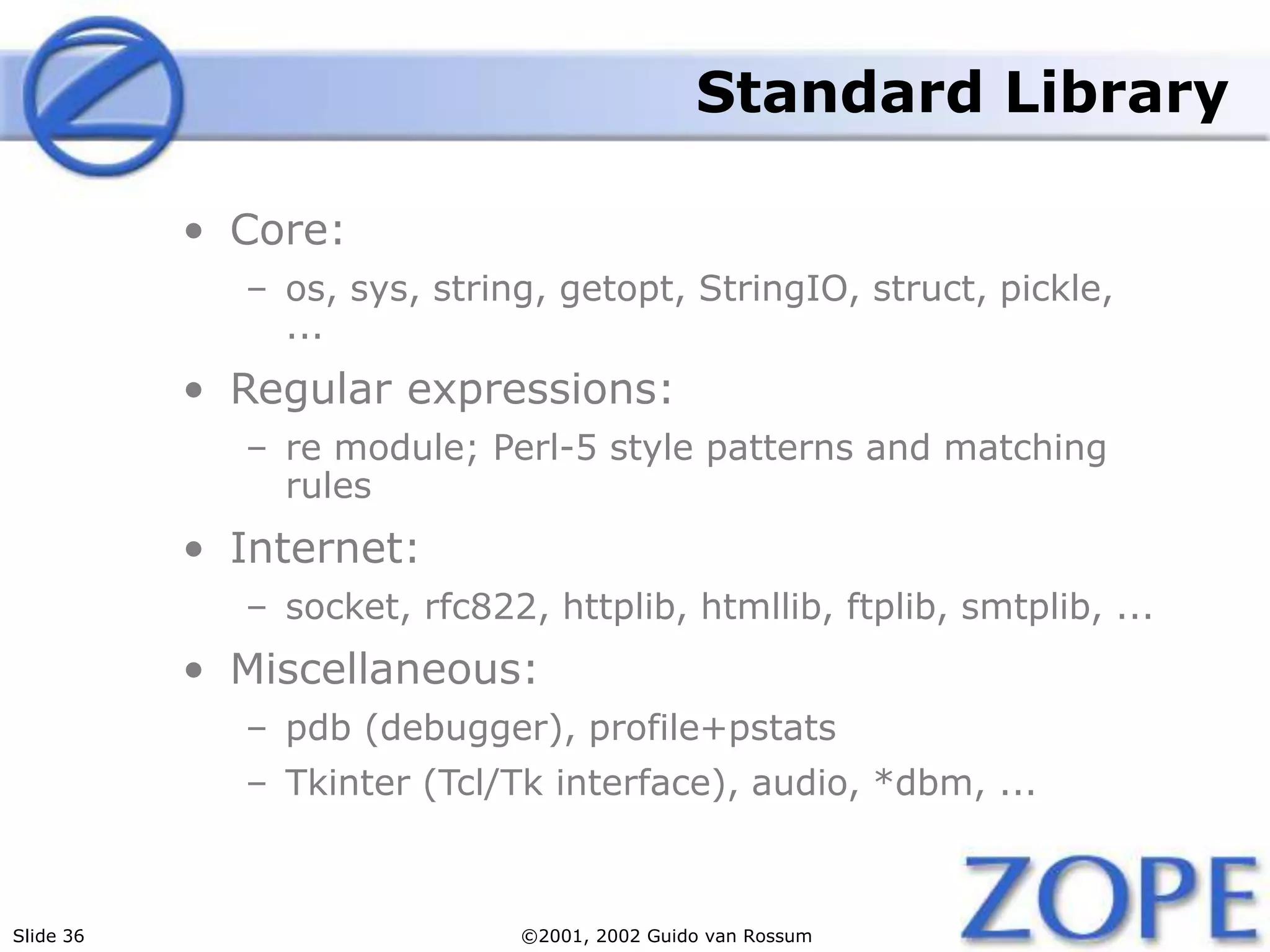 Slide 36 ©2001, 2002 Guido van Rossum
Standard Library
• Core:
– os, sys, string, getopt, StringIO, struct, pickle,
...
• Regular expressions:
– re module; Perl-5 style patterns and matching
rules
• Internet:
– socket, rfc822, httplib, htmllib, ftplib, smtplib, ...
• Miscellaneous:
– pdb (debugger), profile+pstats
– Tkinter (Tcl/Tk interface), audio, *dbm, ...
 