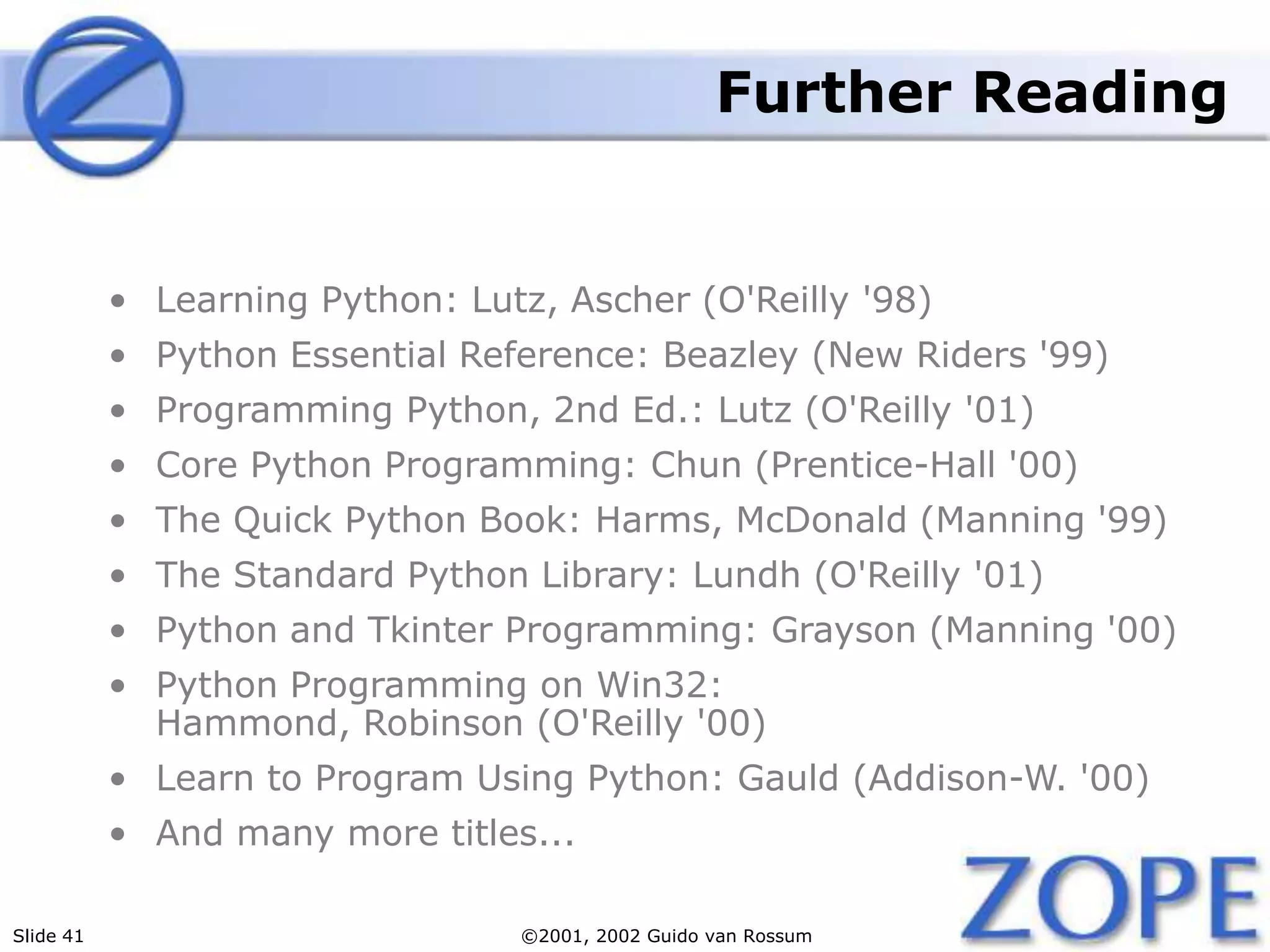 Slide 41 ©2001, 2002 Guido van Rossum
Further Reading
• Learning Python: Lutz, Ascher (O'Reilly '98)
• Python Essential Reference: Beazley (New Riders '99)
• Programming Python, 2nd Ed.: Lutz (O'Reilly '01)
• Core Python Programming: Chun (Prentice-Hall '00)
• The Quick Python Book: Harms, McDonald (Manning '99)
• The Standard Python Library: Lundh (O'Reilly '01)
• Python and Tkinter Programming: Grayson (Manning '00)
• Python Programming on Win32:
Hammond, Robinson (O'Reilly '00)
• Learn to Program Using Python: Gauld (Addison-W. '00)
• And many more titles...
 