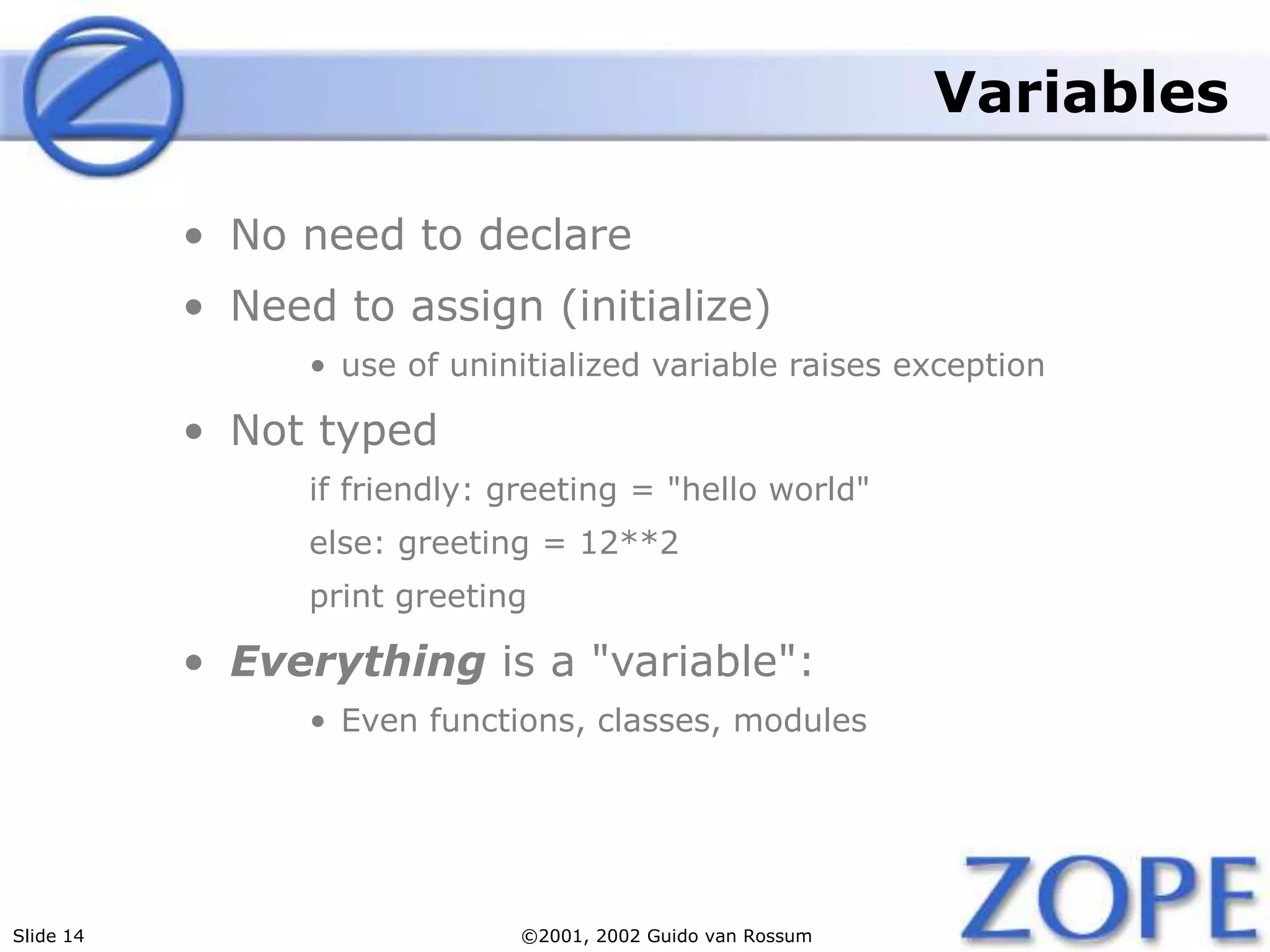 Slide 14 ©2001, 2002 Guido van Rossum
Variables
• No need to declare
• Need to assign (initialize)
• use of uninitialized variable raises exception
• Not typed
if friendly: greeting = "hello world"
else: greeting = 12**2
print greeting
• Everything is a "variable":
• Even functions, classes, modules
 