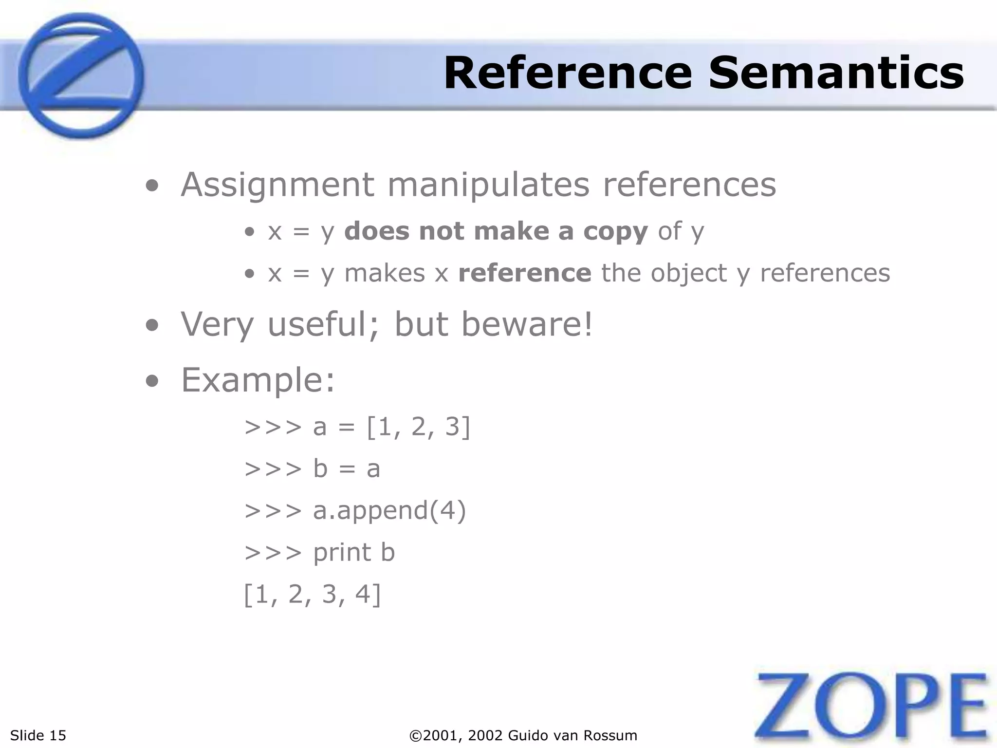 Slide 15 ©2001, 2002 Guido van Rossum
Reference Semantics
• Assignment manipulates references
• x = y does not make a copy of y
• x = y makes x reference the object y references
• Very useful; but beware!
• Example:
>>> a = [1, 2, 3]
>>> b = a
>>> a.append(4)
>>> print b
[1, 2, 3, 4]
 