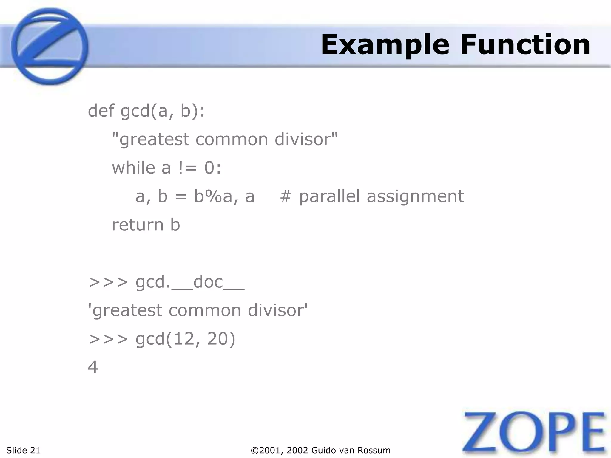 Slide 21 ©2001, 2002 Guido van Rossum
Example Function
def gcd(a, b):
"greatest common divisor"
while a != 0:
a, b = b%a, a # parallel assignment
return b
>>> gcd.__doc__
'greatest common divisor'
>>> gcd(12, 20)
4
 