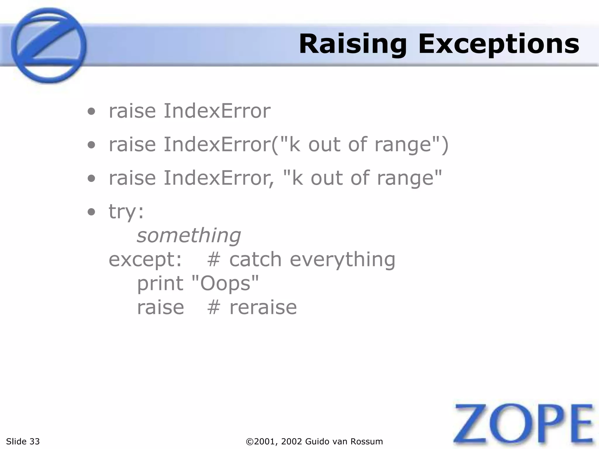 Slide 33 ©2001, 2002 Guido van Rossum
Raising Exceptions
• raise IndexError
• raise IndexError("k out of range")
• raise IndexError, "k out of range"
• try:
something
except: # catch everything
print "Oops"
raise # reraise
 