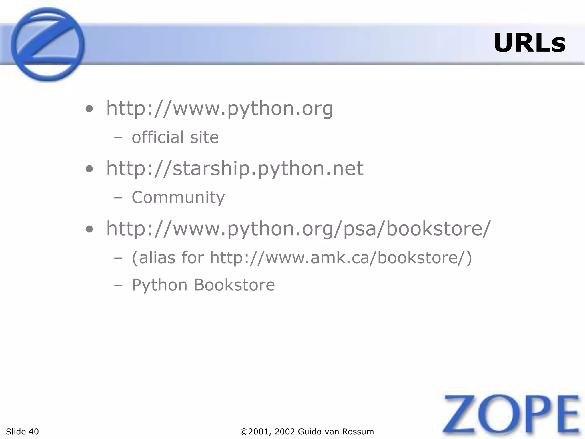 Slide 40 ©2001, 2002 Guido van Rossum
URLs
• http://www.python.org
– official site
• http://starship.python.net
– Community
• http://www.python.org/psa/bookstore/
– (alias for http://www.amk.ca/bookstore/)
– Python Bookstore
 