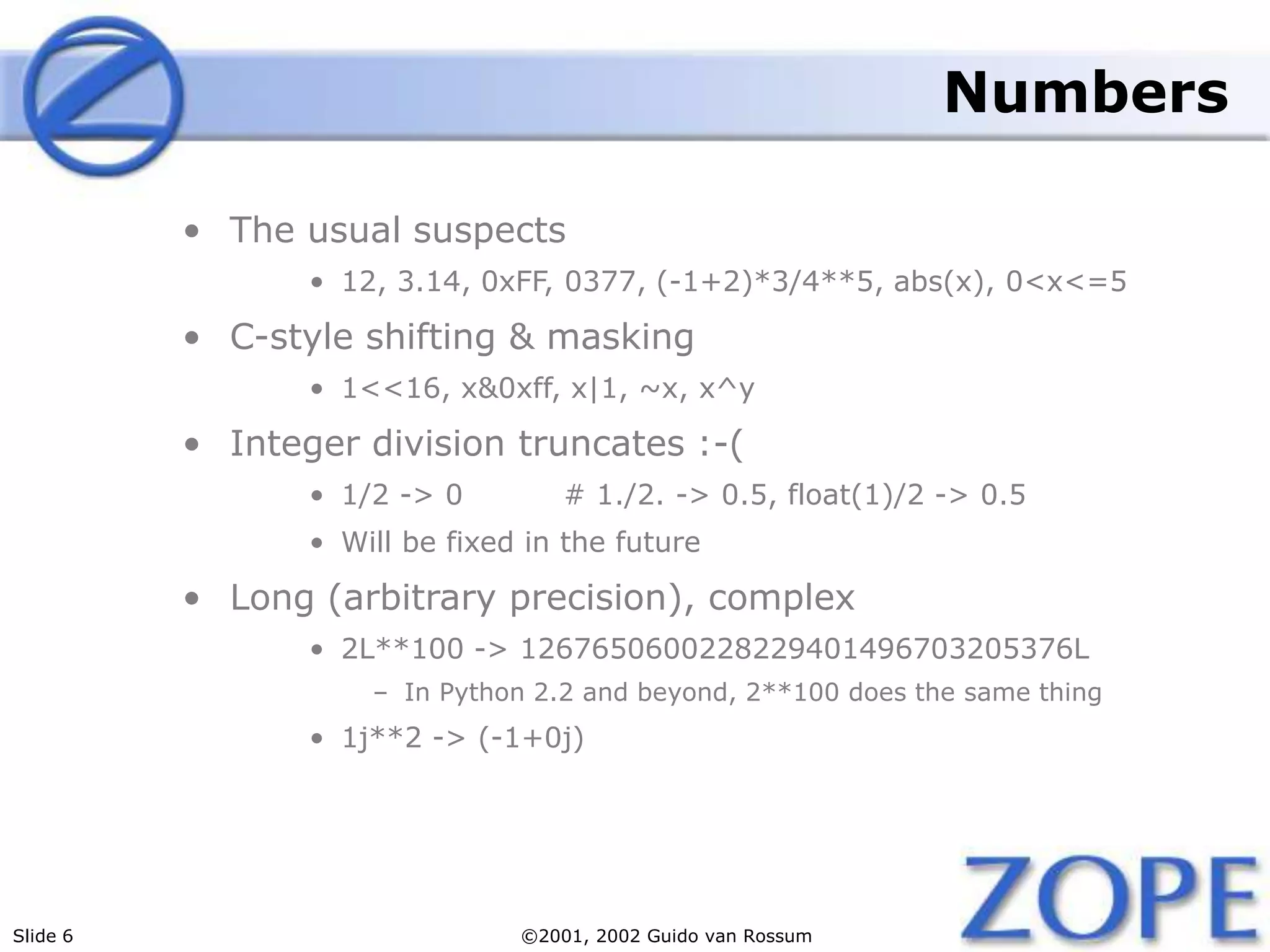 Slide 6 ©2001, 2002 Guido van Rossum
Numbers
• The usual suspects
• 12, 3.14, 0xFF, 0377, (-1+2)*3/4**5, abs(x), 0<x<=5
• C-style shifting & masking
• 1<<16, x&0xff, x|1, ~x, x^y
• Integer division truncates :-(
• 1/2 -> 0 # 1./2. -> 0.5, float(1)/2 -> 0.5
• Will be fixed in the future
• Long (arbitrary precision), complex
• 2L**100 -> 1267650600228229401496703205376L
– In Python 2.2 and beyond, 2**100 does the same thing
• 1j**2 -> (-1+0j)
 