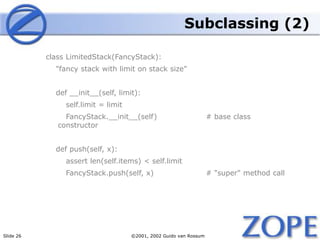 Slide 26 ©2001, 2002 Guido van Rossum
Subclassing (2)
class LimitedStack(FancyStack):
"fancy stack with limit on stack size"
def __init__(self, limit):
self.limit = limit
FancyStack.__init__(self) # base class
constructor
def push(self, x):
assert len(self.items) < self.limit
FancyStack.push(self, x) # "super" method call
 