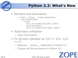 Slide 39 ©2001, 2002 Guido van Rossum
Python 2.2: What's New
• Iterators and Generators
• from __future__ import generators
def inorder(tree):
if tree:
for x in inorder(tree.left): yield x
yield tree.label
for x in inorder(tree.right): yield x
• Type/class unification
– class mydict(dict): …
• Fix division operator so 1/2 == 0.5; 1//2
== 0
– Requires __future__ statement in Python 2.x
– Change will be permanent in Python 3.0
 