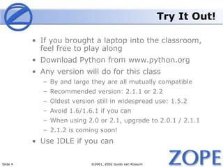 Slide 4 ©2001, 2002 Guido van Rossum
Try It Out!
• If you brought a laptop into the classroom,
feel free to play along
• Download Python from www.python.org
• Any version will do for this class
– By and large they are all mutually compatible
– Recommended version: 2.1.1 or 2.2
– Oldest version still in widespread use: 1.5.2
– Avoid 1.6/1.6.1 if you can
– When using 2.0 or 2.1, upgrade to 2.0.1 / 2.1.1
– 2.1.2 is coming soon!
• Use IDLE if you can
 
