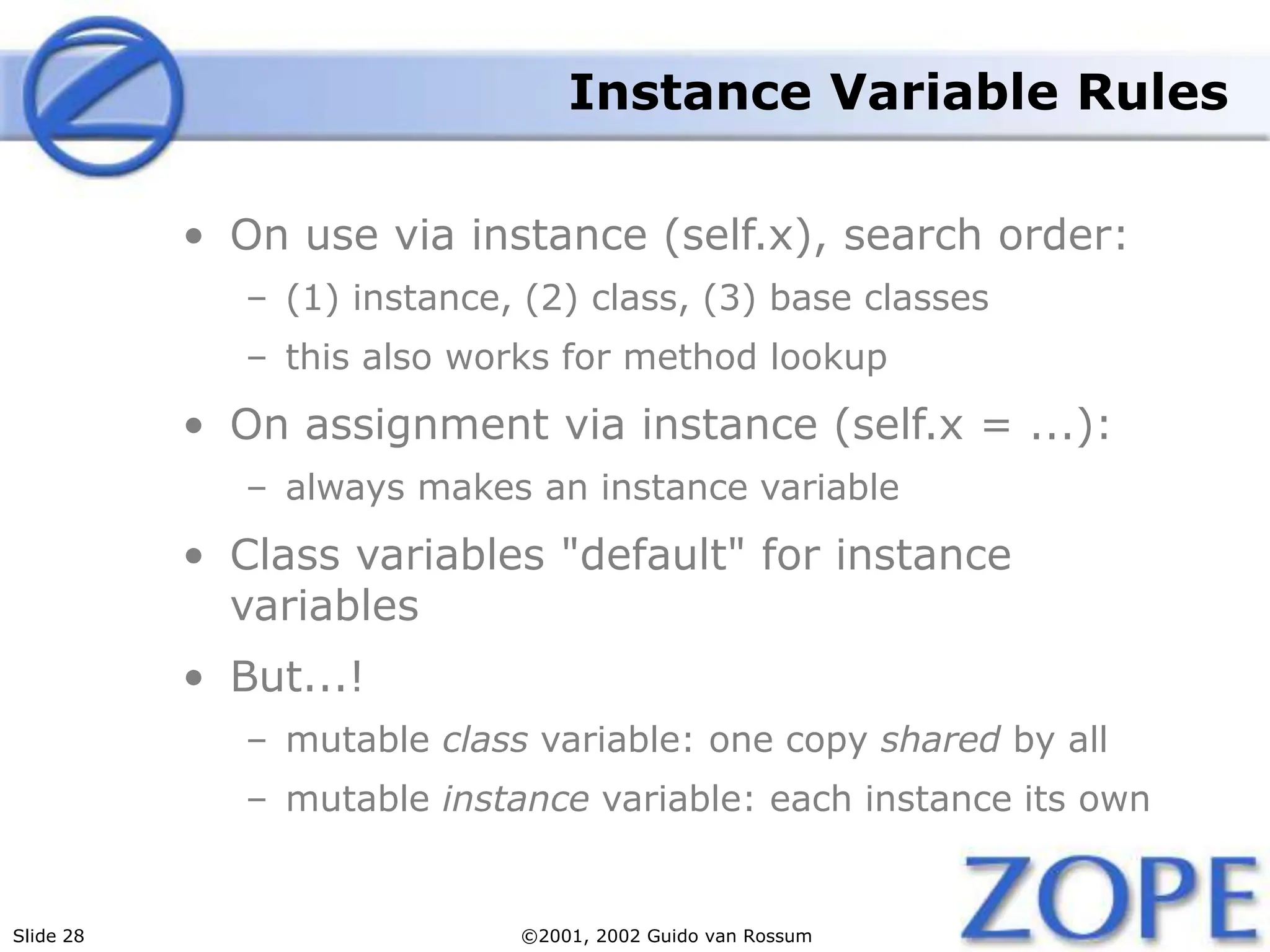 Slide 28 ©2001, 2002 Guido van Rossum
Instance Variable Rules
• On use via instance (self.x), search order:
– (1) instance, (2) class, (3) base classes
– this also works for method lookup
• On assignment via instance (self.x = ...):
– always makes an instance variable
• Class variables "default" for instance
variables
• But...!
– mutable class variable: one copy shared by all
– mutable instance variable: each instance its own
 