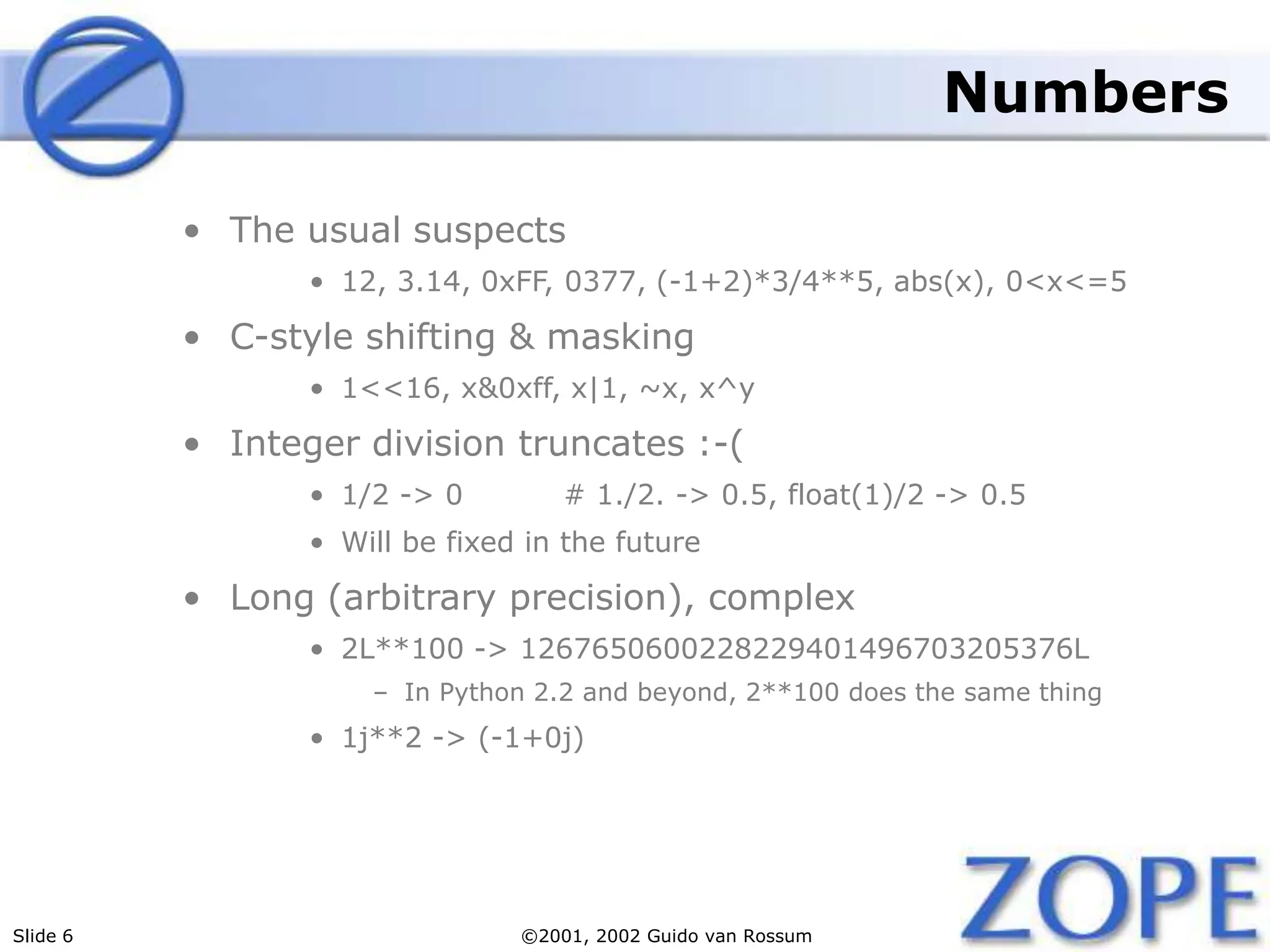 Slide 6 ©2001, 2002 Guido van Rossum
Numbers
• The usual suspects
• 12, 3.14, 0xFF, 0377, (-1+2)*3/4**5, abs(x), 0<x<=5
• C-style shifting & masking
• 1<<16, x&0xff, x|1, ~x, x^y
• Integer division truncates :-(
• 1/2 -> 0 # 1./2. -> 0.5, float(1)/2 -> 0.5
• Will be fixed in the future
• Long (arbitrary precision), complex
• 2L**100 -> 1267650600228229401496703205376L
– In Python 2.2 and beyond, 2**100 does the same thing
• 1j**2 -> (-1+0j)
 
