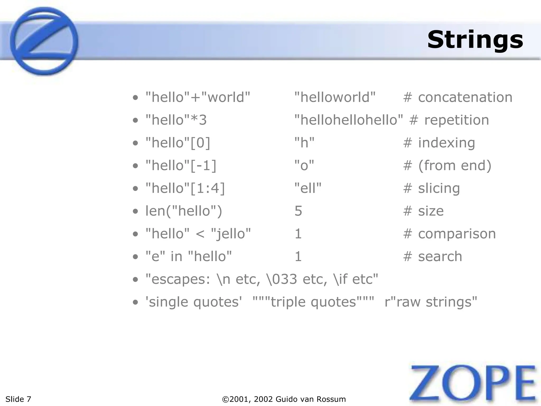 Slide 7 ©2001, 2002 Guido van Rossum
Strings
• "hello"+"world" "helloworld" # concatenation
• "hello"*3 "hellohellohello" # repetition
• "hello"[0] "h" # indexing
• "hello"[-1] "o" # (from end)
• "hello"[1:4] "ell" # slicing
• len("hello") 5 # size
• "hello" < "jello" 1 # comparison
• "e" in "hello" 1 # search
• "escapes: n etc, 033 etc, if etc"
• 'single quotes' """triple quotes""" r"raw strings"
 