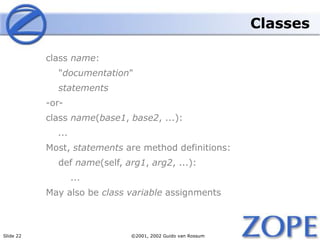Slide 22 ©2001, 2002 Guido van Rossum
Classes
class name:
"documentation"
statements
-or-
class name(base1, base2, ...):
...
Most, statements are method definitions:
def name(self, arg1, arg2, ...):
...
May also be class variable assignments
 