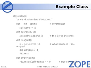 Slide 23 ©2001, 2002 Guido van Rossum
Example Class
class Stack:
"A well-known data structure…"
def __init__(self): # constructor
self.items = []
def push(self, x):
self.items.append(x) # the sky is the limit
def pop(self):
x = self.items[-1] # what happens if it’s
empty?
del self.items[-1]
return x
def empty(self):
return len(self.items) == 0 # Boolean result
 
