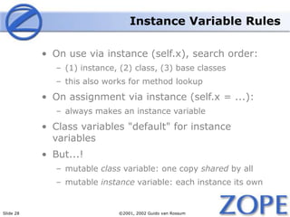 Slide 28 ©2001, 2002 Guido van Rossum
Instance Variable Rules
• On use via instance (self.x), search order:
– (1) instance, (2) class, (3) base classes
– this also works for method lookup
• On assignment via instance (self.x = ...):
– always makes an instance variable
• Class variables "default" for instance
variables
• But...!
– mutable class variable: one copy shared by all
– mutable instance variable: each instance its own
 