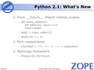 Slide 38 ©2001, 2002 Guido van Rossum
Python 2.1: What's New
• From __future__ import nested_scopes
– def make_adder(n):
def adder(x): return x+n
return adder
– add2 = make_adder(2)
– add2(10) == 12
• Rich comparisons
– Overload <, <=, ==, !=, >=, > separately
• Warnings framework
– Prepare for the future
 