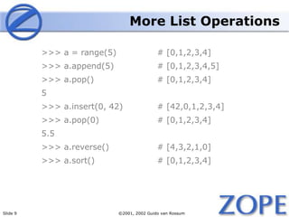 Slide 9 ©2001, 2002 Guido van Rossum
More List Operations
>>> a = range(5) # [0,1,2,3,4]
>>> a.append(5) # [0,1,2,3,4,5]
>>> a.pop() # [0,1,2,3,4]
5
>>> a.insert(0, 42) # [42,0,1,2,3,4]
>>> a.pop(0) # [0,1,2,3,4]
5.5
>>> a.reverse() # [4,3,2,1,0]
>>> a.sort() # [0,1,2,3,4]
 