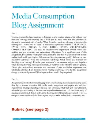 MCM 2325 INTRODUCTION TO MASS COMMUNICATION FALL 2009 - GOLDMAN
PAGE 1 OF 2 SYNOPSIS ASSIGNMENT & RUBRIC MCM 3325 MEDIA WRITING
Media Consumption
Blog Assignment
Part I.
Your 24-hour media-free experience is designed to give you just a taste of life without your
standard viewing and listening fare. I want you to have some fun and entertain an
alternative mindset devoid of media. What does the experience of going without media
encompass? I want you to “enjoy” a media-free experience without TELEVISION,
DVDS, CDS, BOOKS, MUSIC, RADIO, IPODS, CELLPHONES,
COMPUTERS, ETC. You need to structure your experiment around school and
making sure you complete your educational obligations. As a significant part of this
assignment, I would like you to plan some alternative activities by yourself or with friends
and/or family to fill your day in a different way (sleeping does not qualify). What were your
media-free activities? Were the experiences satisfying? What would you normally be
listening to or viewing? Examine your stream of consciousness insights and impulses
when it comes to being removed from media. I want you to be reflective and not generic.
Please give personalized examples and accounts of your media-free experience and
substitute activities. I am the only person reading your blog. How did this assignment
change your typical patterns? What happened as a result? Any surprises?
Part II.
Assignment consists of documenting 24-hours of consuming mass media including radio,
film, flyers, posters, television, billboards, music, magazines, newspapers, the web, etc.
Report your findings including what you saw or heard; what truly got your attention;
what else you were doing at the time and any other observations. It’s your basic a day of
media consumption. I do not just want a shopping list of the media consumed. This is a
comprehensive media analysis of time spent, impact, social and stylistic commentary, etc.
Rubric (see page 2)
 