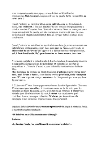 nous portons dans cette campagne, comme le font au Sénat les élus
communistes. Oui, vraiment, un groupe Front de gauche fort à l’assemblée, ce
serait utile !

Quand j’entends les parents d’élève qui se battent contre les fermetures de
classe, oui, vraiment, il faut des députés FdG qui ont dans leur programme la
création massive d’emplois dans l’éducation nationale. Nous ne renonçons pas à
ce qu’une majorité de gauche soit très courageuse pour investir dans l’avenir,
investir dans l’éducation nationale et dans les services publics si utiles à nos
concitoyens.


Quand j’entends les salariés et les syndicalistes en lutte, je pense notamment aux
Schindler qui sont présents ce soir, mais aussi ceux de Peugeot, de Tresch, se
préoccuper de leur avenir et s’opposer à la délocalisation de leur production,
oui, il faut des députés FDG pour interdire les licenciements boursiers !


Avec notre candidat à la présidentielle J. Luc Mélenchon, les candidats titulaires
et suppléants aux législatives, nous sommes 13 candidats-es à porter les
propositions « L’Humain d’abord », dans la bataille électorale dans le Haut-
Rhin.
Mais la marque de fabrique du Front de gauche, n’est pas de dire « votez pour
nous, nous ferons le reste », c’est de dire « votez pour nous, donc votez pour
vous ! Prenez la parole et soyez co-acteurs du changement que nous appelons
de nos vœux ».

A 25 jours du 1er tour, la campagne entre dans sa dernière ligne droite. Chacun-e
d’entres-vous peut contribuer à convaincre autour de lui de voter pour les
candidats du Front de gauche. Alors, n’hésitez pas en repartant à prendre du
matériel pour distribuer autour de vous, à laisser vos coordonnées pour
contribuer à notre campagne collective. N’hésitez pas à contribuer à la
campagne et aux initiatives organisées dans le département.


Et puisque le Front de Gauche entend défendre et promouvoir les langues et cultures de France,
je me permets une phrase en alsacien :

“ Di linksfront sen er ! Met anander semer di lésong! “

Traduction :

« Le Front de Gauche c’est vous ! Ensemble nous sommes la solution ! »
 
