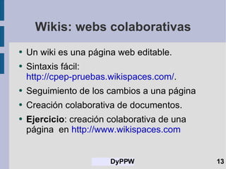 Wikis: webs colaborativas Un wiki es una página web editable. Sintaxis fácil: http://cpep-pruebas.wikispaces.com/ . Seguimiento de los cambios a una página Creación colaborativa de documentos. Ejercicio : creación colaborativa de una página  en  http://www.wikispaces.com   