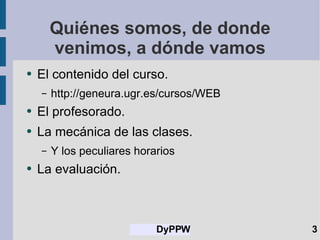 Quiénes somos, de donde venimos, a dónde vamos El contenido del curso. http://geneura.ugr.es/cursos/WEB El profesorado. La mecánica de las clases. Y los peculiares horarios La evaluación. 