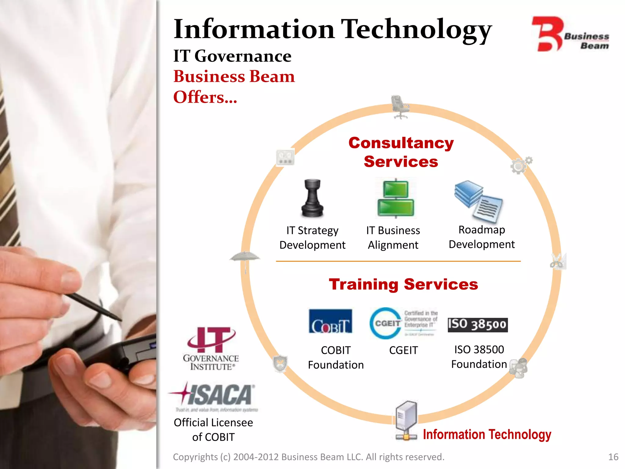 Information Technology
IT Governance
Business Beam
Offers…

                                         Consultancy
                                          Services



                          IT Strategy        IT Business            Roadmap
                         Development          Alignment            Development


                                    Training Services



                                 COBIT            CGEIT             ISO 38500
                               Foundation                          Foundation



Official Licensee
    of COBIT                                               Information Technology
Copyrights (c) 2004-2012 Business Beam LLC. All rights reserved.                    16
 