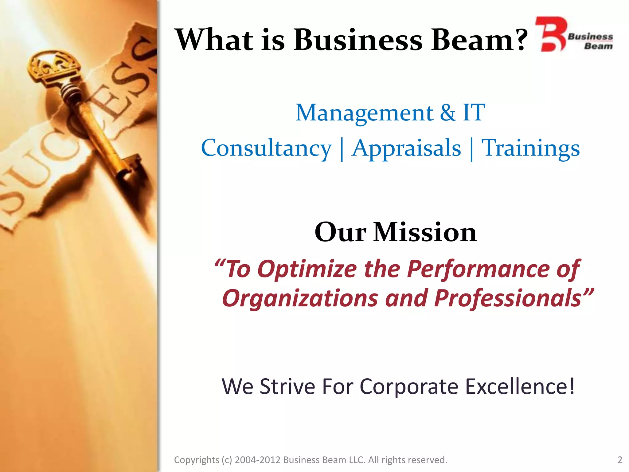 What is Business Beam?

              Management & IT
      Consultancy | Appraisals | Trainings


                Our Mission
        “To Optimize the Performance of
         Organizations and Professionals”


           We Strive For Corporate Excellence!

Copyrights (c) 2004-2012 Business Beam LLC. All rights reserved.   2
 
