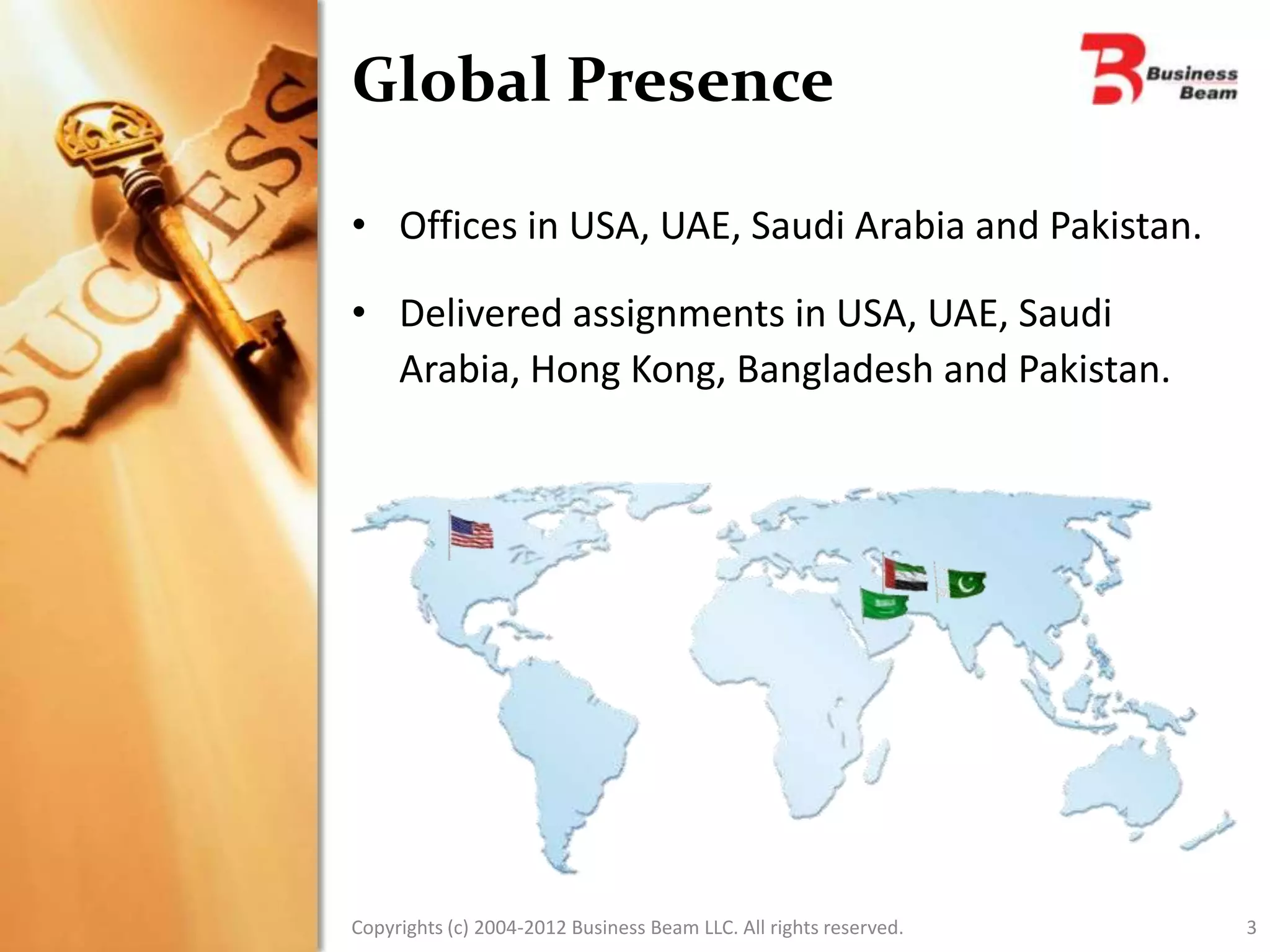 Global Presence

• Offices in USA, UAE, Saudi Arabia and Pakistan.

• Delivered assignments in USA, UAE, Saudi
  Arabia, Hong Kong, Bangladesh and Pakistan.




Copyrights (c) 2004-2012 Business Beam LLC. All rights reserved.   3
 