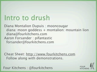 Intro to drush
Diana Montalion Dupuis : mooncougar
 diana: moon goddess + montalion: mountain lion
 diana@fourkitchens.com
Aaron Forsander : pifantastic
 forsander@fourkitchens.com


Cheat Sheet: http://www.fourkitchens.com
 Follow along with demonstrations.

Four Kitchens : @fourkitchens
 