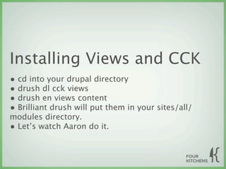Installing Views and CCK
• cd into your drupal directory
• drush dl cck views
• drush en views content
• Brilliant drush will put them in your sites/all/
modules directory.
• Let’s watch Aaron do it.
 