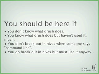 You should be here if
• You don’t know what drush does.
• You know what drush does but haven't used it,
much.
• You don't break out in hives when someone says
"command line".
• You do break out in hives but must use it anyway.
 
