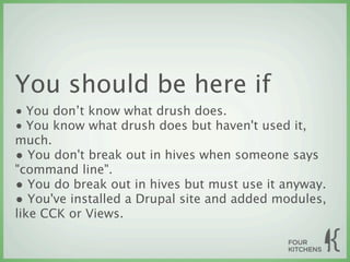 You should be here if
• You don’t know what drush does.
• You know what drush does but haven't used it,
much.
• You don't break out in hives when someone says
"command line".
• You do break out in hives but must use it anyway.
• You've installed a Drupal site and added modules,
like CCK or Views.
 