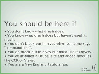 You should be here if
• You don’t know what drush does.
• You know what drush does but haven't used it,
much.
• You don't break out in hives when someone says
"command line".
• You do break out in hives but must use it anyway.
• You've installed a Drupal site and added modules,
like CCK or Views.
• You are a New England Patriots fan.
 