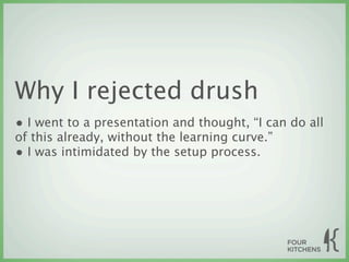 Why I rejected drush
• I went to a presentation and thought, “I can do all
of this already, without the learning curve.”
• I was intimidated by the setup process.
 