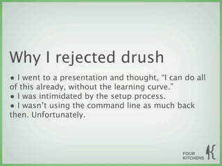 Why I rejected drush
• I went to a presentation and thought, “I can do all
of this already, without the learning curve.”
• I was intimidated by the setup process.
• I wasn’t using the command line as much back
then. Unfortunately.
 