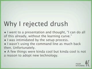 Why I rejected drush
• I went to a presentation and thought, “I can do all
of this already, without the learning curve.”
• I was intimidated by the setup process.
• I wasn’t using the command line as much back
then. Unfortunately.
• A few things were kinda cool but kinda cool is not
a reason to adopt new technology.
 