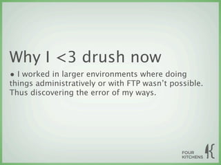 Why I <3 drush now
• I worked in larger environments where doing
things administratively or with FTP wasn’t possible.
Thus discovering the error of my ways.
 