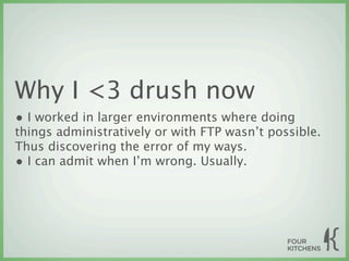 Why I <3 drush now
• I worked in larger environments where doing
things administratively or with FTP wasn’t possible.
Thus discovering the error of my ways.
• I can admit when I’m wrong. Usually.
 