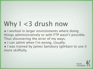Why I <3 drush now
• I worked in larger environments where doing
things administratively or with FTP wasn’t possible.
Thus discovering the error of my ways.
• I can admit when I’m wrong. Usually.
• I was trained by James Sansbury (g0rban) to use it
more skillfully.
 