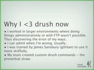 Why I <3 drush now
• I worked in larger environments where doing
things administratively or with FTP wasn’t possible.
Thus discovering the error of my ways.
• I can admit when I’m wrong. Usually.
• I was trained by James Sansbury (g0rban) to use it
more skillfully.
• My team created custom drush commands - the
proverbial straw.
 