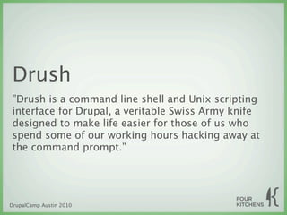 Drush
”Drush is a command line shell and Unix scripting
interface for Drupal, a veritable Swiss Army knife
designed to make life easier for those of us who
spend some of our working hours hacking away at
the command prompt.”




DrupalCamp Austin 2010
 
