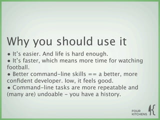 Why you should use it
• It’s easier. And life is hard enough.
• It’s faster, which means more time for watching
football.
• Better command-line skills == a better, more
conﬁdent developer. Iow, it feels good.
• Command-line tasks are more repeatable and
(many are) undoable - you have a history.
 