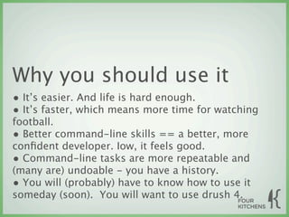 Why you should use it
• It’s easier. And life is hard enough.
• It’s faster, which means more time for watching
football.
• Better command-line skills == a better, more
conﬁdent developer. Iow, it feels good.
• Command-line tasks are more repeatable and
(many are) undoable - you have a history.
• You will (probably) have to know how to use it
someday (soon). You will want to use drush 4.
 